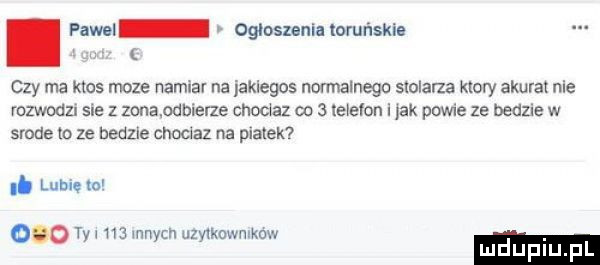 pawel ogłoszenia toruńskie czy ma ktos moze namiar na jakiegos normalnego stolarza ktory akurat nie rozwodu sm   zonandbierze choc az co   telefon i jak powie ze bedzie w srode to ze bedele cnoclaz na matek. lubię w. tka na mnich uzy kownlkow o luduplu pl