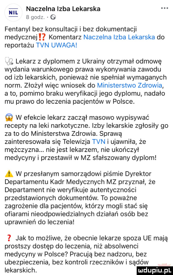 m naczelna izba lekarska   godz o fentanyl bez konsultacji i bez dokumentacji medycznej komentarz naczelna izba lekarska do reportażu tvn uwaga wid. lekarz z dyplomem z ukrainy otrzymał odmowę wydania warunkowego prawa wykonywania zawodu od izb lekarskich ponieważ nie spełniał wymaganych norm. złożył więc wniosek do ministerstwo zdrowia abo pomimo braku weryfikacji jego dyplomu nadało mu prawo do leczenia pacjentów w polsce. w efekcie lekarz zaczął masowo wypisywać recepty na leki narkotyczne. izby lekarskie zgłosiły go zeto do ministerstwa zdrowia. sprawą zainteresowała się telewizja tvn i ujawniła że mężczyzna. nie jest lekarzem nie ukończył medycyny i przestawił w mz sfałszowany dyplom a w przesłanym samorządowi piśmie dyrektor departamentu kadr medycznych mz przyznał że departament nie weryfikuje autentyczności przedstawionych dokumentów. to poważne zagrożenie dla pacjentów którzy mogli stać się ofiarami nieodpowiedzialnych działań osób bez uprawnień do leczenia jak to możliwe że obecnie lekarze spoza ue mają prostszy dostęp do leczenia niż absolwenci medycyny w polsce pracują bez nadzoru bez ubezpieczenia bez kontroli rzeczników i sądów lekarskich