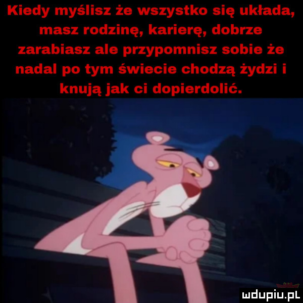 kiedy myślisz że wszystko się układa masz rodzinę karierę dobrze zarabiasz ale przypomnisz sobie że nadal po tym świecie chodzą żydzi i knują jak ci dopierdolić
