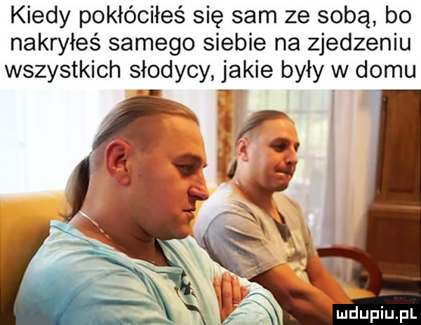 kiedy pokłóciłeś się sam ze sobą bo nakryłeś samego siebie na zjedzeniu wszystkich słodycy jakie były w domu