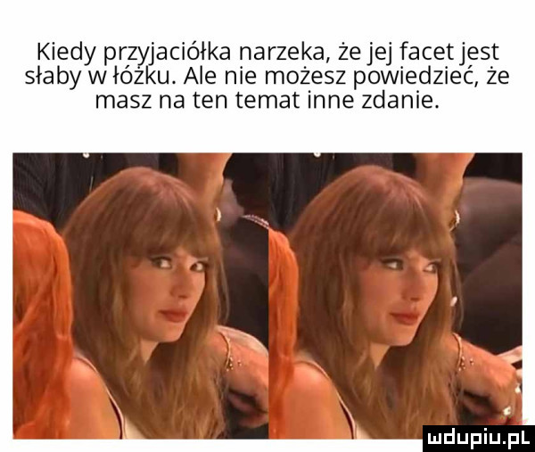 kiedy przyjaciółka narzeka żejej facetjest słaby w łóżku. ale nie możesz powiedzieć że masz na ten temat inne zdanie