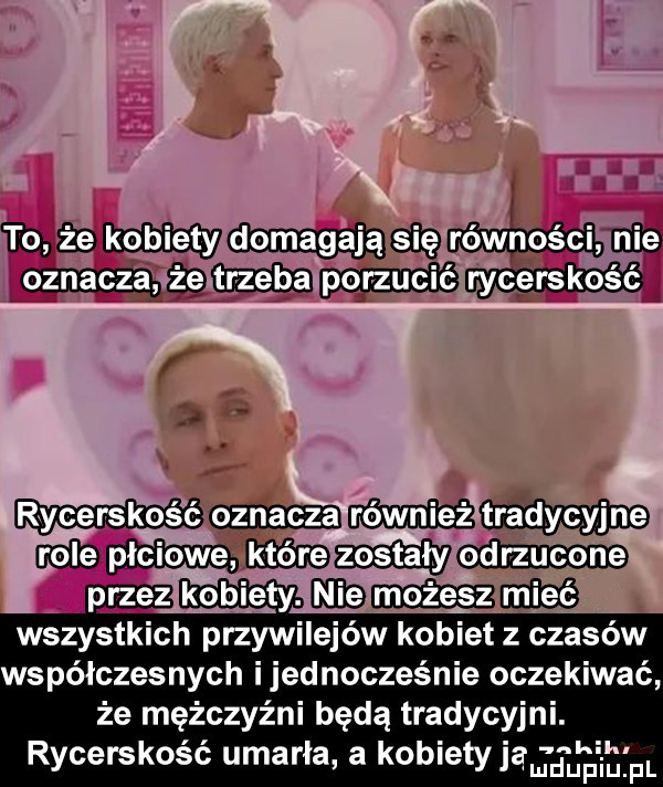 nie kobiety domagają                    rycerskość cam przez kobiety. geq        wszystkich przywilejów kobiet z czasów współczesnych i jednocześnie oczekiwać że mężczyźni będą tradycyjni. rycerskość umarla a kobietyj      pr