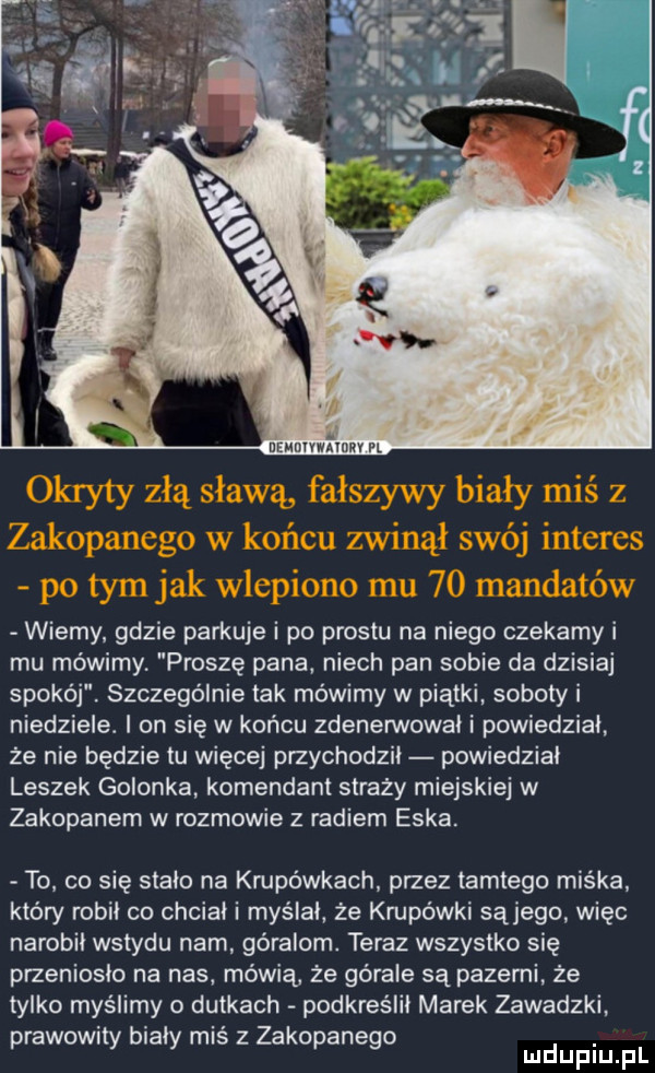 wierny gdzie parkuje i po prestu na niego czekamy i mu mówimy proszę pana niech pan sobie da dzisiaj spokój. szczególnie tak mówimy w piątki soboty i niedziele. i on się w końcu zdenewvowal i powiedzial że nie będzie tu więcej przychodził powiedzial leszek golonka komendant straży miejskiej w zakopanem w rozmowie z radiem eska to co się stało na krupówkach przez tamtego miśka który robił co chcial i myślał że krupówki sąjego więc narobil wstydu nam góralom. teraz wszystko się przenioslo na nas mówią że górale są pazami że tylko myślimy o dutkach podkreslil marek zawadzki prawowny bialy mis z zakopanego