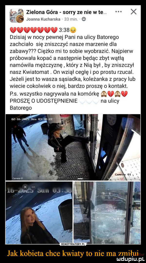 hmm      dzisiaj w nocy pewnej pani na ulicy batorego zachciało się zniszczyć nasze marzenie dla zabawy ciężko mi to sobie wyobrazić. najpierw próbowała kopać a następnie będąc zbyt wytlą namowila mężczyznę kto ry z nią byl by zniszczyl nasz kwiatomat. on wziąl cellę i po prestu rzucal. jeżeli jest to wasza sąsiadka koleżanka z pracy lub wiecie cokolwiek o niej bardzo proszę o kontakt. p s. wszystko nagrywala na komórkę. abakankami proszę o udostępnienie na ulicy batorego jak kobieta chce kwiaty to nie ma zmiłui mduplu pl