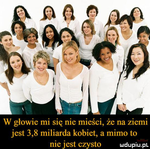w głowie mi się nie mieści że na ziemi jest     miliarda kobiet a mimo to niejest czysto