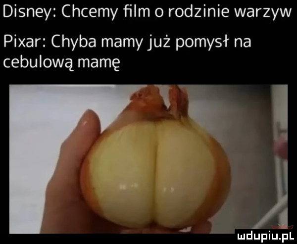 disney chcemy film o rodzinie warzyw pijar chyba mamy już pomysł na cebulową mamę. i mdupiujul