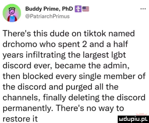 buddy prime pad lg patrlarchprinms thebe s tais dude on tiktok named drchomo who stent   and a half yeats infiltrating tee largest igbt discord eger became tee admin tlen blocked esery single member of tee discord and purged all tee channels finalny deleting tee discord permanentny. thebe s no wdy to restore it