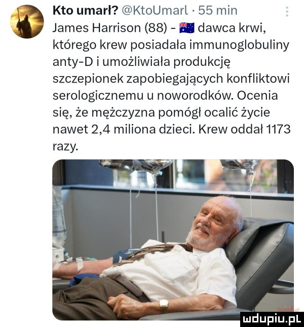 james harrison    i dawca krwi którego krew posiadała immunoglobuliny anty d i umożliwiała produkcję szczepionek zapobiegających konfliktowi serologicznemu u noworodków. ocenia się że mężczyzna pomógł ocalić życie nawet     miliona dzieci. krew oddał      razy. ą kto umarł ktoumarl    min