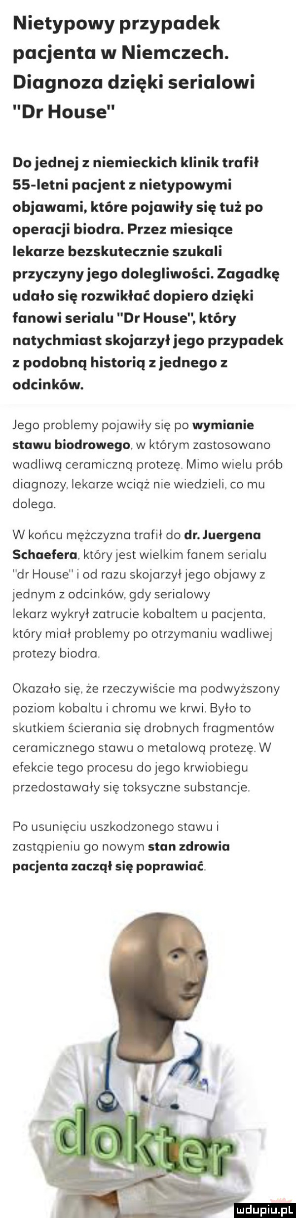 nietypowy przypadek pacjenta w niemczech. diagnoza dzięki serialowi dr house do jednej z niemieckich klinik trafił    letni pacjent z nietypowymi objawami które pojawiły się tuż po operacji biodro. przez miesiące lekarze bezskutecznie szukali przyczynyjego dolegliwości. zagadkę udało się rozwikłać dopiero dzięki fanowi serialu dr house. który natychmiast skojarzył jego przypadek z podobną historią zjednego odcinków. jego problemy pojawiły się po wymianie stawu biodrowego. w którym zastosowano wadliwa ceramiczną protezę. mimo wielu prób diagnozy lekarze wciąż nie wiedzieli co mu dolega. w końcu mężczyzna trafił do dr juergena schaefera. który jest wielkim fanem serialu dr house i od razu skojarzyljego objawy z jednym z odcinków. gdy serialowy lekarz wykrył zatrucie kobaltem u pacjenta. który mial problemy po otrzymaniu wadliwej protezy biodra. okazało się. że rzeczywiście ma podwyższony poziom kobaltu i chromu we krwi. było to skutkiem ścierania się drobnych fragmentów ceramicznego stawu o metalową protezę. w efekcie tego procesu do jego krwiobiegu przedostawaly się toksyczne substancje po usunięciu uszkodzonego stawu i zastąpieniu go nowym stan zdrowia pacjenta zaczął się poprawiać