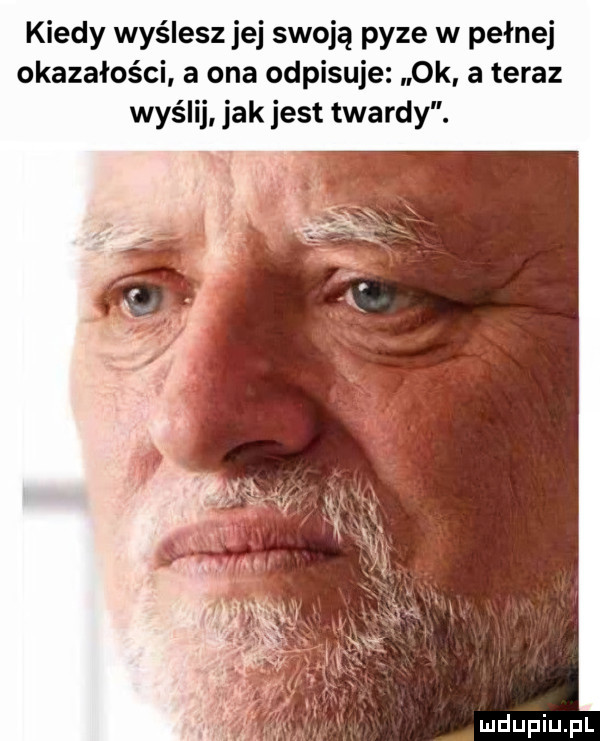 kiedy wyślesz jej swoją pyze w pełnej okazałości a ona odpisuje ok. a teraz wyślij jak jest twardy