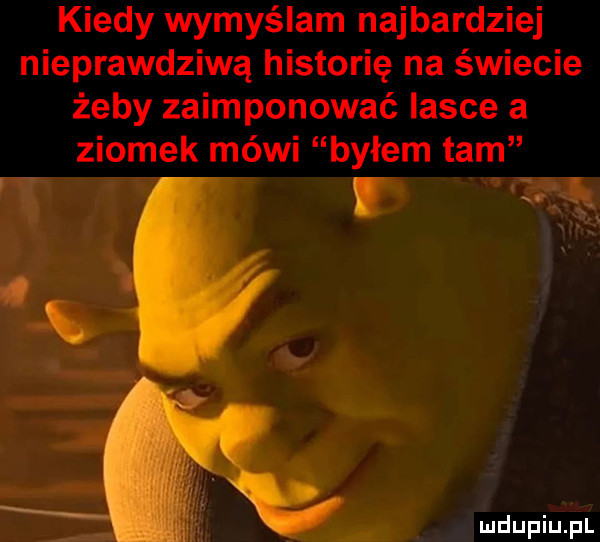 kiedy wymyślam najbardziej nieprawdziwą historię na świecie żeby zaimponować lasce a ziomek méwi byłem tam. abakankami