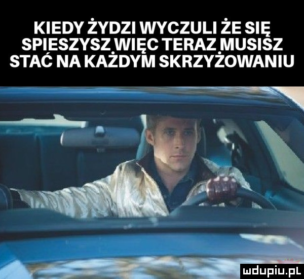 kiedy żydzi wvczuu że się spusszvszwnęc teraz musisz stac na kazdym skrzyzowaniu w a