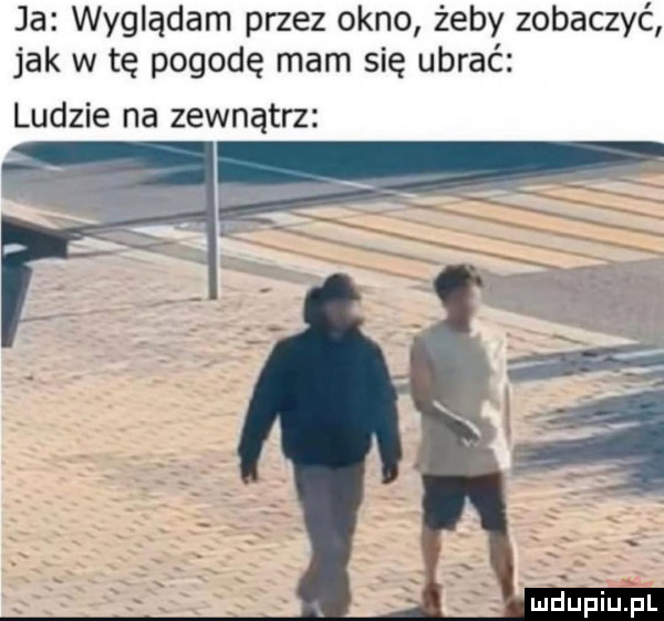 ja wyglądam przez okno żeby zobaczyć jak w tę pogodę mam się ubrać ludzie na zewnątrz