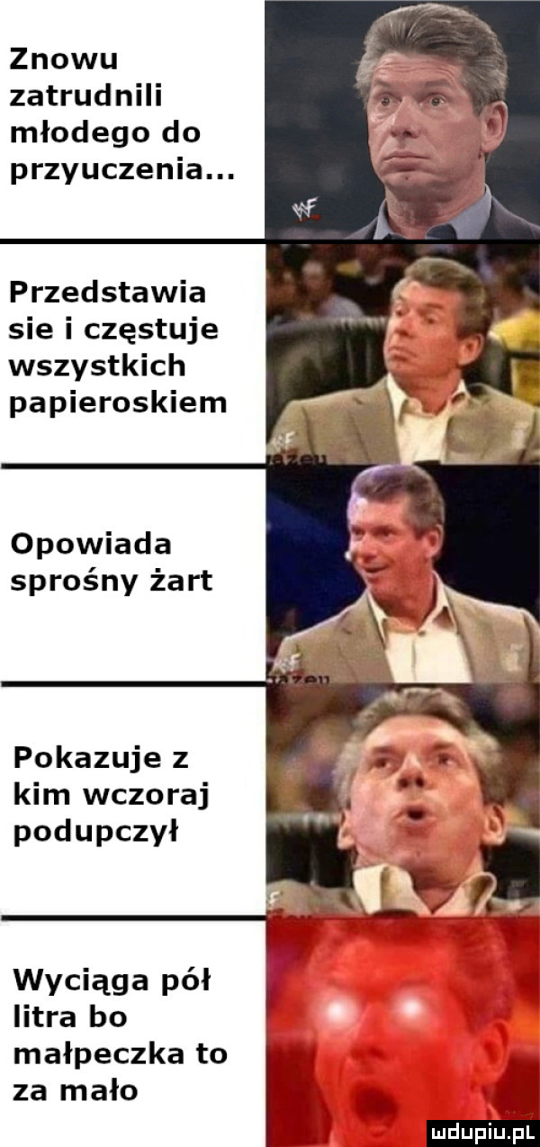 znowu zatrudnili młodego do przyuczenia. przedstawia sie i częstuje wszystkich papieroskiem opowiada sprośny żart pokazuje z kim wczoraj podupczył wyciąga pół ł a litra bo małpeczka to za mało