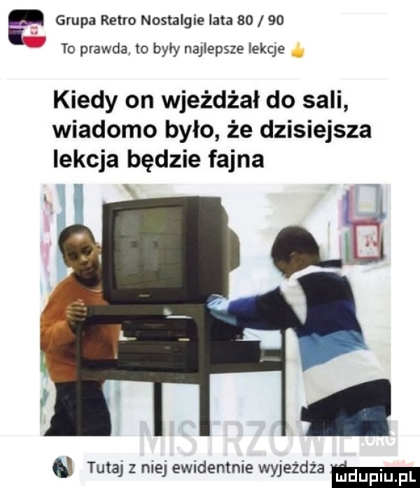 grupa retro nostalgia lata       to prawda w były najlepsze iekqe kiedy on wjeżdżał do sali wiadomo było że dzisiejsza lekcja będzie fajna x u tutaj z nie ewidentnie wyjeżdża mm