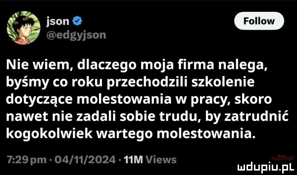 ikon bedgyjson nie wiem dlaczego moja firma nalega. byśmy co roku przechodzili szkolenie dotyczące molestowania w pracy skoro nawet nie zadali sobie trudu by zatrudnić kogokolwiek wartego molestowania.     pm          a   m views. mduplu pl