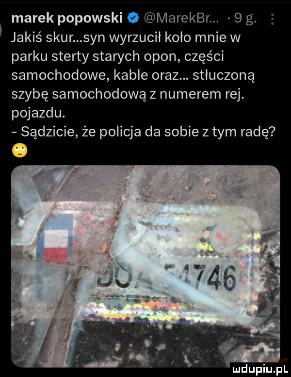 marek popowski marekbr.   g. jakis szur syn wyrzucił koło mnie w parku sterty starych opon części samochodowe kable oraz. stłuczoną szybę samochodową z numerem rej. pojazdu. sądzicie że policja da sobie z tym radę