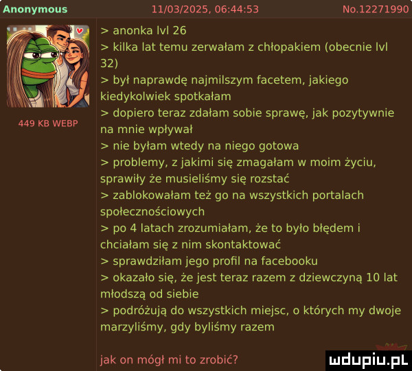 anonymous     kb webf                     no          anonka lal    kilka lat temu zerwalam z chlopakiem lobecnie ici    byl naprawdę najmilszym facetem iaklegn kiedykowiek spotkalam dopiero teraz zdalam sobie sprawę jak pozytywnie na mnie wplywal nie bylam wtedy na niego goława problemy zjakimi się zmagałam w moim zyciu sprawiły ze musieliśmy się rozstać zablokowalam tez go na wszystkich portalach społecznościowym po   latach zrozumiałam że to bylo bledem i chciałam się z nim skontaktować sprawdziłam jego profil na facebooku okazalo się że jest teraz razem z dziewczyna  o lat mlodsza od siebie podróżują do wszystkich miejsc o ktorych my dwoje marzyliśmy gdy byliśmy razem jak on módl mi to zrobić uldupiu ll