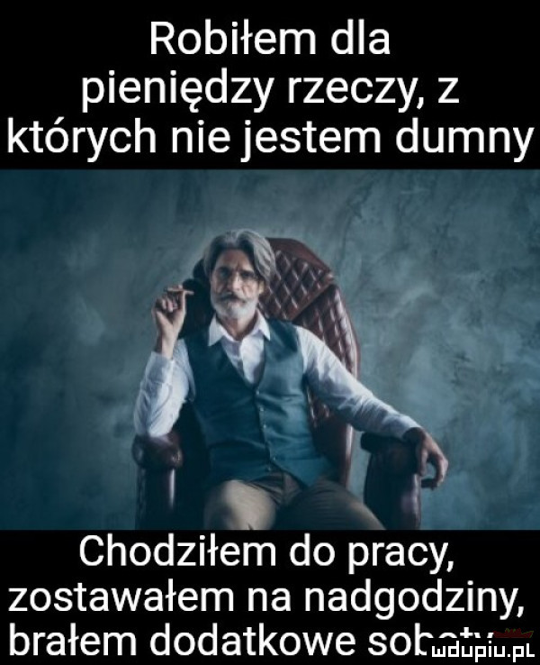 robiłem dla pieniędzy rzeczy z których niejestem dumny chodziłem do pracy zostawałem na nadgodziny brałem dodatkowe so minim