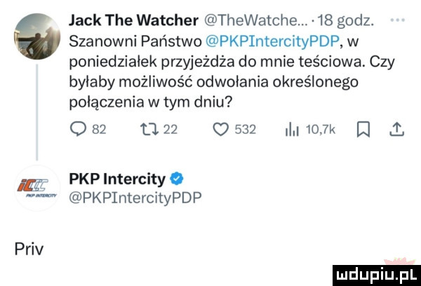 szanowni państwo pkpintercitypdp w poniedziałek przyjeżdża do mnie teściowa. czy byłaby możliwość odwołania określonego połączenia w tym dniu o    u    c     i    l i.   jack tee watcher thewatche.    godz. pkpintercityo pkpintercitypdp priv