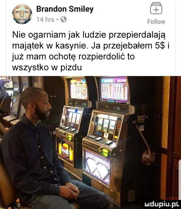 brandon smiley nie ogarniam jak ludzie przepierdalają majątek w kasynie. ja przejebałem   i już mam ochotę rozpierdolić to wszystko w pizdu