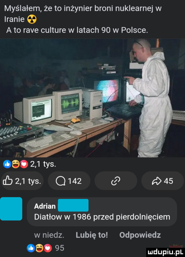 myślałem że to inżynier broni nuklearnej w iranie a to rave culture w latach    w polsce. abakankami    .     tys. ﬂ     tys. q     a    adrian diatlow w      przed pierdolnięciem wniedz. lunięto odpowiedz a