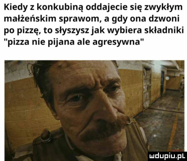 kiedy z konkubiną oddajecie się zwykłym małżeńskim sprawom a gdy ona dzwoni po pizzę to słyszysz jak wybiera składniki pizza nie pijana ale agresywna