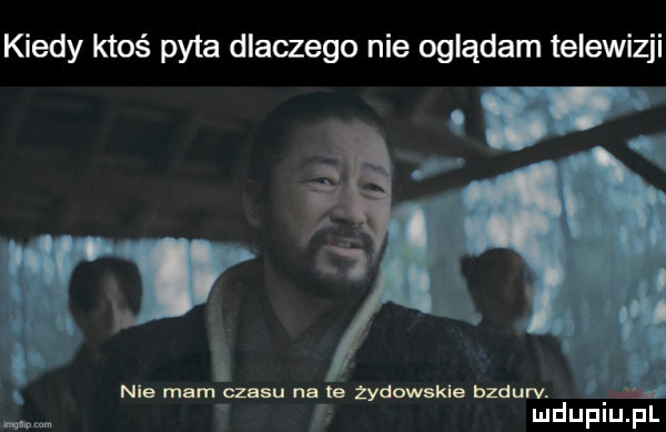 kiedy ktoś pyta dlaczego nie oglądam telewizji. nie mam z su na te żydowskie bzdurv. mm. mdupiulpl