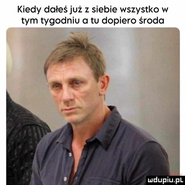 kiedy dałeś już z siebie wszystko w tym tygodniu a tu dopiero środa