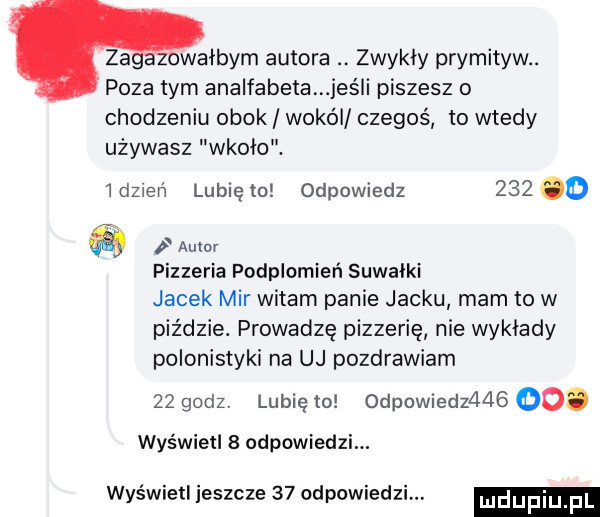 zagazowalbym autora. zwykly prymityw. poza tym analfabeta jus i piszesz o chodzeniu obok wokal czegoś to wtedy używasz wkolo. idzień lubię to odpowiedz     o a autor pizzeria podplomień suwalki jacek mir witam panie jacku mam to w piździe. prowadzę pizzerie nie wyklady polonistyki na uj pozdrawiam    godz. lunięto odpowiedz      . wyświetl   odpowiedzi. wyświetl ieszcze    odpowiedzi