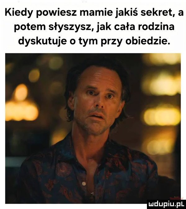 kiedy powiesz mamie jakiś sekret a potem słyszysz jak cała rodzina dyskutuje o tym przy obiedzie