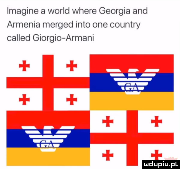 imagine a wored where georgia and armenia merged iato one country called giorgio armani ludu iu. l