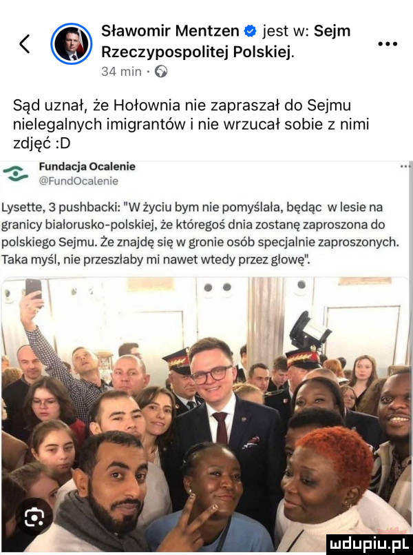 sławomir mentzen o jest w sejm rzeczypospolitej polskiej    min o. sąd uznał że hołownia nie zapraszał do sejmu nielegalnych imigrantów i nie wrzucał sobie z nimi zdjęć d fundacja ocalenie fundocaienie lysette.   pushbacki w życiu bym nie pomyślała będąc w lesie na granicy białoruska polskie. że któregoś dnia zostanę zaproszona do polskiego sejmu. że znajdę się w gronie osób specjalnie zaproszonych. taka myśl. nie przeszlaby mi nawet medy przez głowę