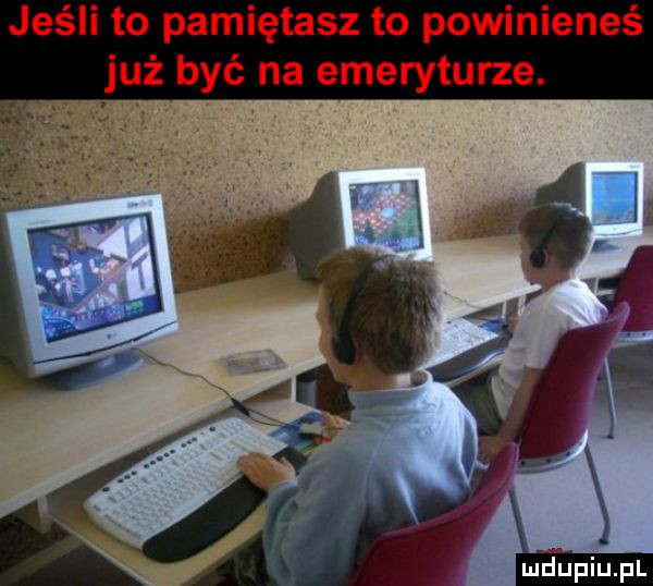 jeśli to pamiętasz to powinieneś już być na emeryturze