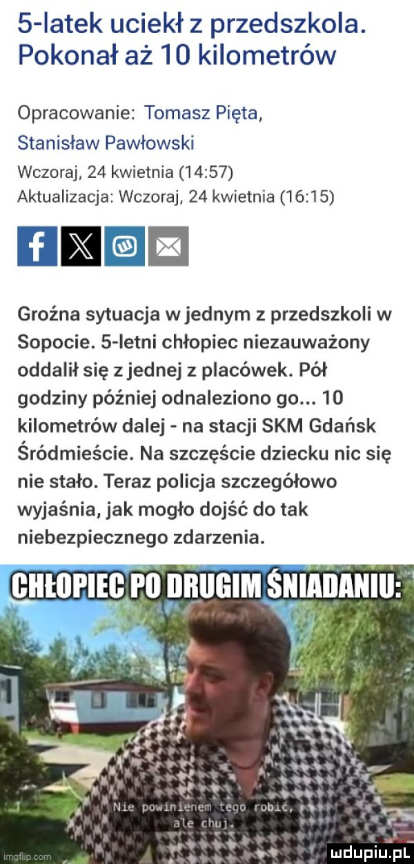 iatek uciekł z przedszkola. pokonał aż    kilometrów opracowanie tomasz pięta stanisław pawlows ki wczoraj    kwietnia       aktualizacja wczoraj    kwietnia       i e groźna sytuacja w jednym z przedszkoli w sopocie.   istni chłopiec niezauważony oddalił się zjednaj z placówek. pół godziny później odnaleziono go.    kilometrów dalej na stacji skm gdańsk śródmieście. na szczęście dziecku nic się nie stało. teraz policja szczegółowo wyjaśnia jak mogło dojść do tak niebezpiecznego zdarzenia. euturlicyn galliem sumnnmu