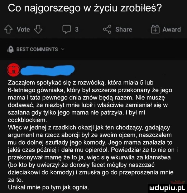 co najgorszego w życiu zrobiłeś   vote xm jw   stare award qi nrsr commints zacząłem spotykać się z rozwódką która miała   lub   łełniego górniaka który był szczerze przekonany że jego mama i tata pewnego dnia znów będą razem. nie muszę dodawać że niezbyt mnie lubił i właściwie zamieniał się w szatana gdy tylko jego mama nie patrzyła i był mi cockblockiem. więc wrednej z rzadkich okazji jak ten chodzący gadający argument na rzecz aborcji był ze swoim ojcem naszczałem mu do dolnej szuflady jego komody. jego mama znalazła to jakiś czas później i dała mu opierdol. powiedział że to nie on i przekonywal mamę że to ja więc się wkurwiła za kłamstwa bo kto by uwierzył że dorosły facet mógłby naszczać dzieciakowi do komody i zmusiła go do przeproszenia mnie za to. unikał mnie po tym jak ognia