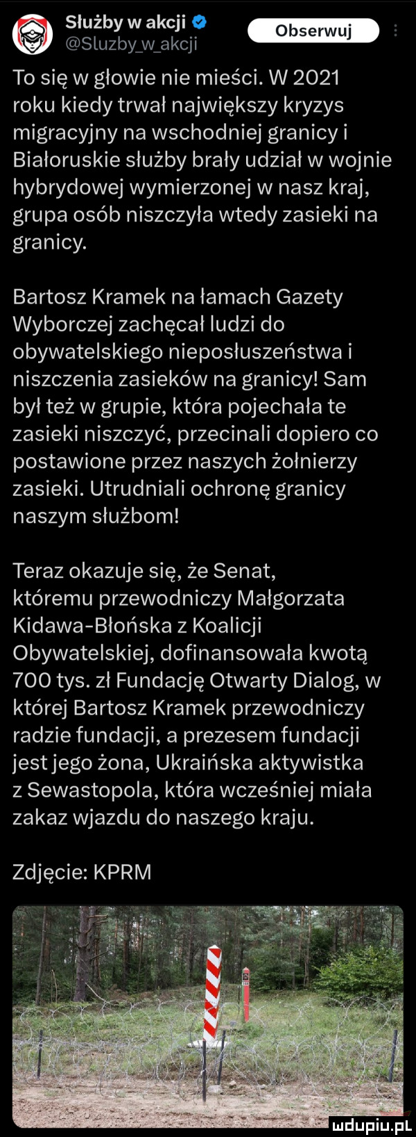 e swibywakcii v służby w akcji to się w głowie nie mieści. w      roku kiedy trwal największy kryzys migracyjny na wschodniej granicy i białoruskie służby brały udział w wojnie hybrydowe wymierzonej w nasz kraj grupa osób niszczyła wtedy zasieki na granicy. bartosz kramek na łamach gazety wyborczej zachęcał ludzi do obywatelskiego nieposłuszeństwa i niszczenia zasieków na granicy sam był też w grupie która pojechała te zasieki niszczyć przecinaki dopiero co postawione przez naszych żołnierzy zasieki. utrudniali ochronę granicy naszym służbom teraz okazuje się że senat któremu przewodniczy małgorzata kidawa błońska z koalicji obywatelskiej dofinansowała kwotą     tys. zł fundację otwarty dialog w której bartosz kramek przewodniczy radzie fundacji a prezesem fundacji jestjego żona ukraińska aktywistka z sewastopola która wcześniej miała zakaz wjazdu do naszego kraju. zdjęcie karm