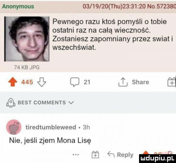 anonymous            hu          no        pewnego razu ktoś pomyśli o tobie ostatni raz na całą wieczność. zostaniesz zapomniany przez swiat i wszechświat.    kbjpg f     o    ll stare best comments v. tiredtumbleweed  h nie jeśli zjem mona lisę w mma