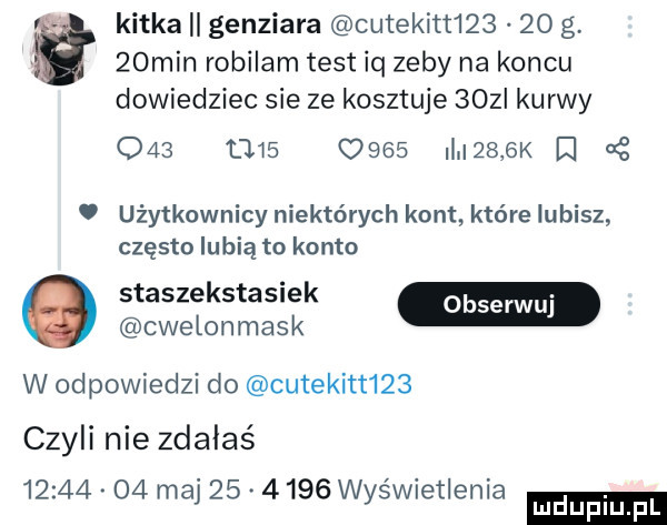 kitka genziara cutekitt     o g.   min robilam test iq zeby na koncu dowiedziec sie ze kosztuje   z kurwy                   k i użytkownicy niektórych kont które lubisz często lubią to konto staszekstasiek m cwelonmask w odpowiedzi do cutekitt    czyli nie zdałaś          ma         wyświetlenia