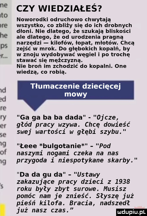 ctv wiedziałeś ito noworodki odruchowo chwytają ire wszystko co zbliży się do ich drobnych dłoni. nie dlatego że szukają bliskości he ale dlatego że od urodzenia pragną narzędzi kilofów łopat młotów. chcą ds zejść w mrok. do głębokich kopalń. by i. w znoju wydobywać węgiel i po trochę stawać się mężczyzną. nie broń im zchodzić do kopalni. one wiedzą. co robią. tłumaczenie dziecięcej mowy ry ga ga ba ba dada ojcze er głód pracy wzywa. chcę dowieść swej wartości w głębi szybu   łeee bulgotanie pod of naszymi nogami czeka na nas g przygoda i niespotykane skarby da da gu da ustawy zakazujące pracy dzieci z      roku były zbyt surowe. musisz pomóc nam je znieść. słyszę już. pieśń kilofa. bracia nadszedł już nasz czas