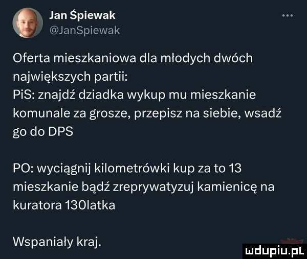 jan śpiewak janspiewak oferta mieszkaniowa dla młodych dwóch największych partii pis znajdź dziadka wykup mu mieszkanie komunale za grosze przepisz na siebie wsadź go do dps po wyciągnij kilometrówki kup za to    mieszkanie bądź zreprywatyzuj kamienicę na kuratora    iatka wspaniały kraj