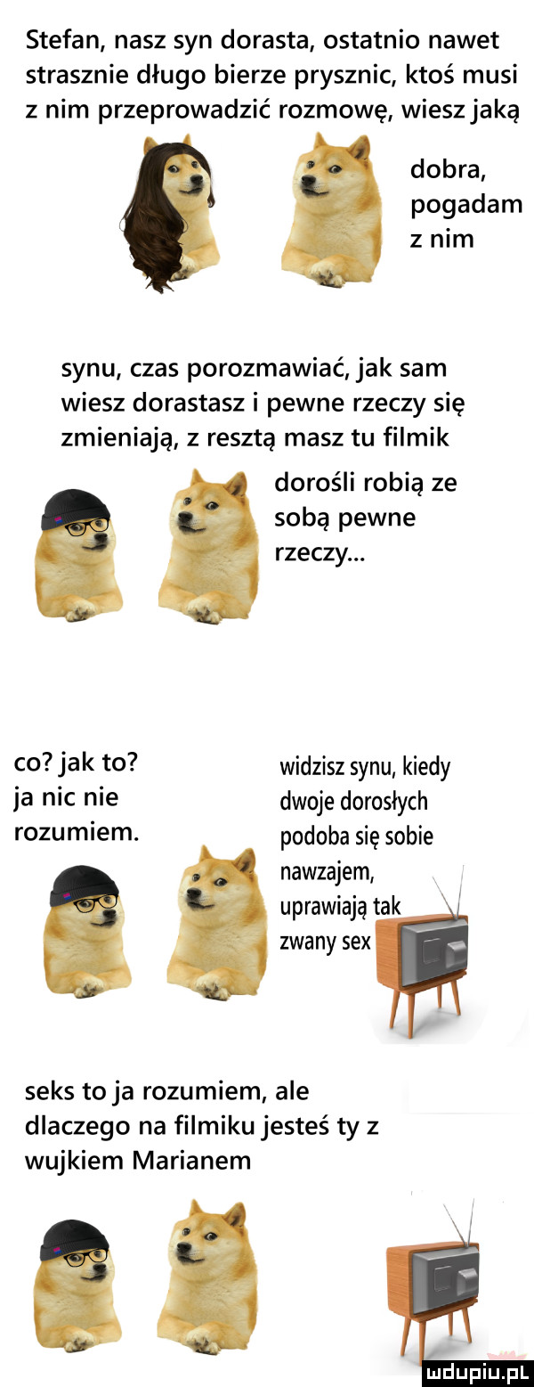 stefan nasz syn dorasta ostatnio nawet strasznie długo bierze prysznic ktoś musi z nim przeprowadzić rozmowę wiesz jaką dobra pogadam z nim synu czas porozmawiać jak sam wiesz dorastasz i pewne rzeczy się zmieniają z resztą masz tu filmik dorośli robią ze sobą pewne rzeczy. co jak to widzisz synu kiedy ja nic nie dwoje dorosłych rozumiem. podoba się sobie nawzajem uprawiają tak zwany sex seks to ja rozumiem ale dlaczego na filmiku jesteś ty z wujkiem marianem