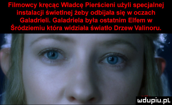 filmowcy kręcąc władcę pierścieni użyli specjalnej instalacji świetlnej żeby odbijała się w oczach galadrie i. galadriela byla ostatnim elfem w śródziemiu która widziala światło drzew valinoru. i ma ńpiupl