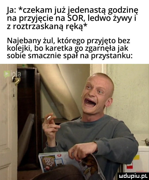 ja czekam już jedenastą godzinę na przyjęcie na sor ledwo źywyi z roztrzaskaną ręką naljebany żul którego przyjęto bez ko edki bo karetka o zgarnęła jak sobie smacznie spa na przystanku mdupiupl