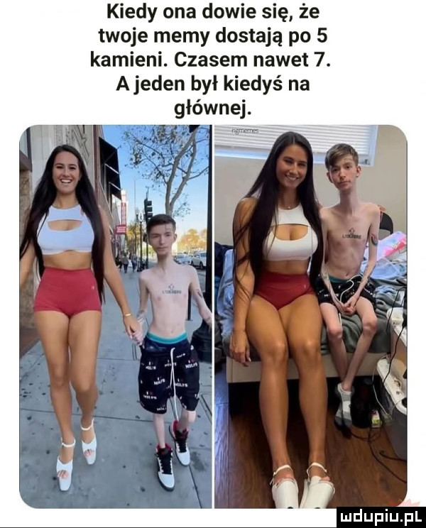kiedy ona dowie się że twoje memy dostają po   kamieni. czasem nawet  . ajeden był kiedyś na głównej