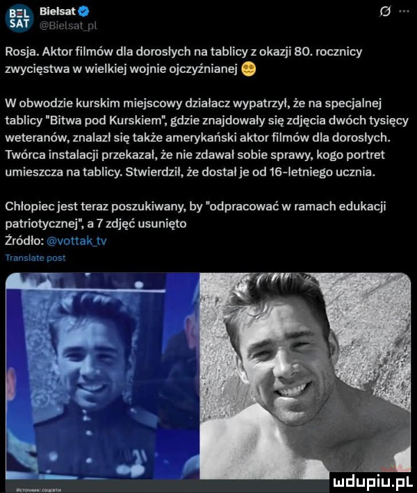 g rosja. aktorfilmńw dla doroslych na tablicy z okazji   . rocznicy zwycięstwa w wielkiej wojnie ojezyz niżnej. w obwodzie kurskim miejscowy działacz wypatrzyl że na specjalnej tablicy bitwa pod ku r-kiem gdzie znajdowaly się zdjęcia dwóch tysięcy weteranów. znalazl się także amerykański aktor iilmow dla doroslych. twórca instalacji przekazai. że nie zdawai sobie sprawy. kogo portret umieszcza na tablicy. stwierdzil. że dosia je od    ietniego ucznia. chinpiec jest teraz poszukiwany. by odpracować w ramach edukacji patriotycznei. a   zdjęć usunięto żródio udﬁpiupl