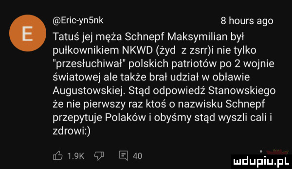 eric yn nk   hours ago tatus jej męża schnepf maksymilian był pułkownikiem nkwd żyd z zsrr i nietysko przesłuchiwai polskich patriotów po   wojnie światowej ale także brał udzial w objawie augustowskiej. stąd odpowiedź stanowskiego że nie pierwszy raz ktoś o nazwisku schnepf przepytuje polaków i abyśmy stąd wyszli cali i zdrowi wk   e    mdupiiupl