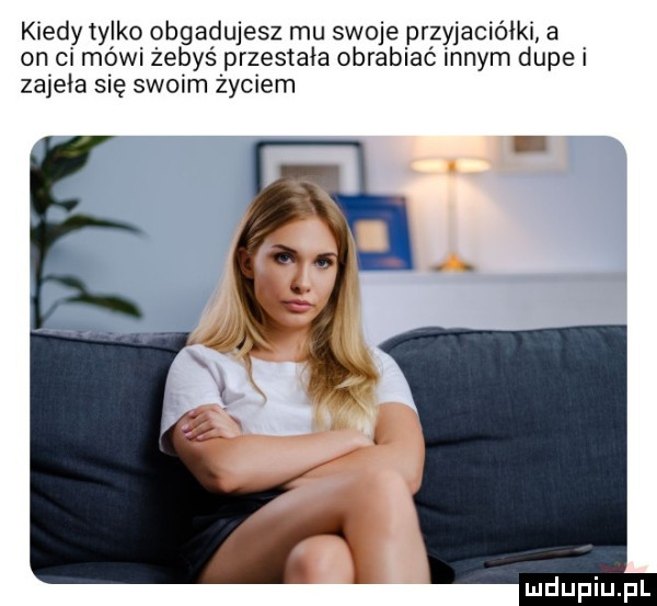 kiedy tylkq obgadujesz mu swoje przyjaciółki a on ci mówi żebyś przestała obrabiać nnym dupe zajęła się swoim życiem