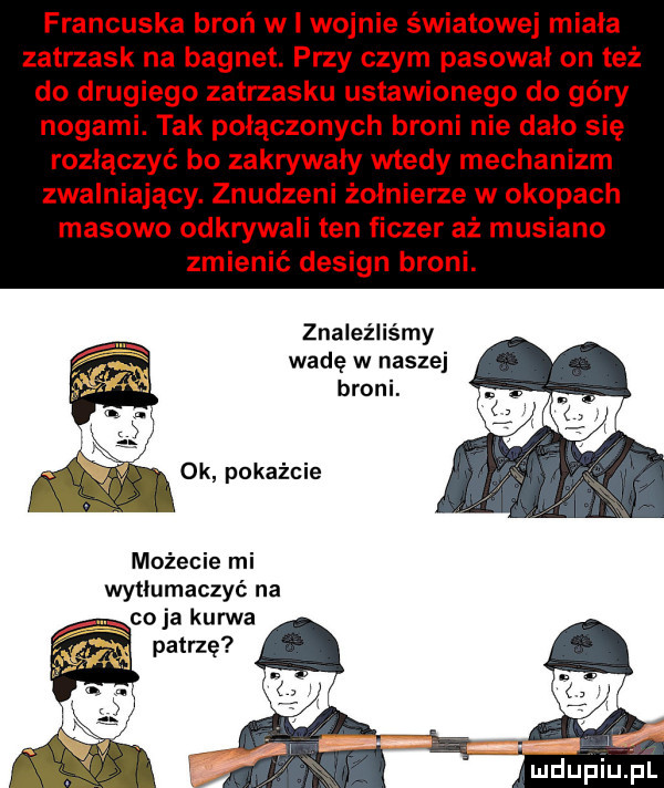 francuska broń w l wojnie światowej miala zatrzask na bagnet. przy czym pasował on też do drugiego zatrzasku ustawionego do góry nogami. tak połączonych broni nie dalo sie rozłączyć bo zakrywały wtedy mechanizm zwalniający. znudzeni żołnierze w okopach masowo odkrywali ten fiszer aż musiano zmienić design broni. znaleźliśmy wadę w naszej broni. n as i możecie mi wytłumaczyć na ja kurwa patrzę