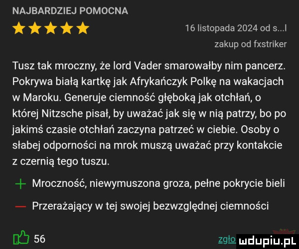 najbardziej pomocna   l stopada      od s l zakup od fxstnker tusz tak mroczny że lord vader smarowalby nim pancerz. pokrywa biala kartkęjak afrykańczyk polkę na wakacjach w maroku. generuje ciemność głęboką jak otchłań o które nitzsche pisal by uważaćjak się w nia patrzy bo po jakimś czasie otchłań zaczyna patrzeć w ciebie. osoby o slabej odporności na mrok muszą uważać przy kontakcie z czernią tego tuszu. mroczność niewymuszona groza pelne pokrycie bieli przerażający w tej swojej bezwzględnej ciemności        ng